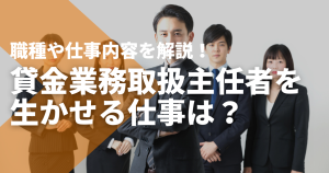 貸金業務取扱主任者が生かせる仕事は？職種や仕事内容を解説！