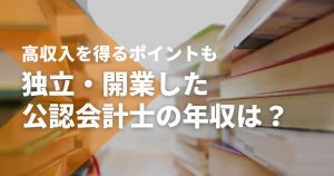独立・開業した公認会計士の年収は？勤務する場合との比較や高収入を得るポイント...